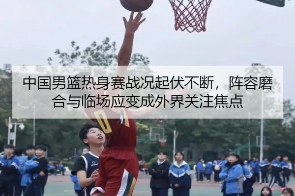 中国男篮热身赛战况起伏不断，阵容磨合与临场应变成外界关注焦点（mktiyu）